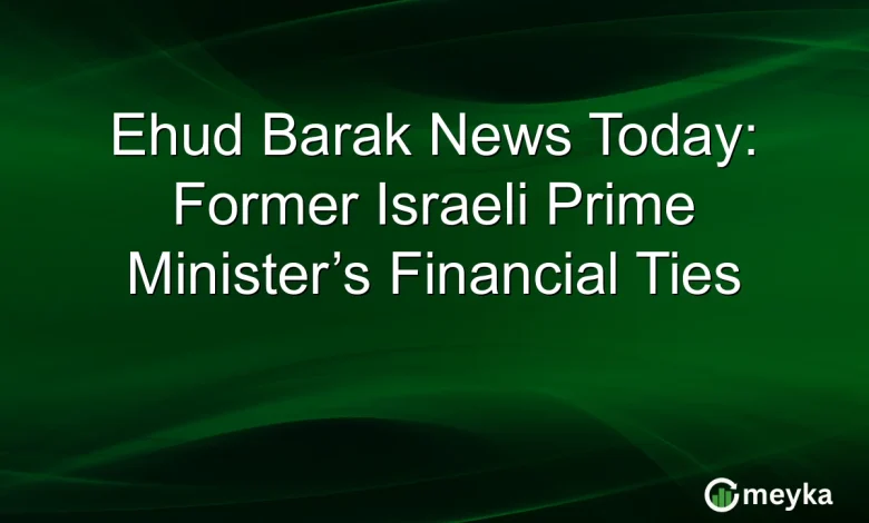 Ehud Barak News Today: Former Israeli Prime Minister’s Financial Ties